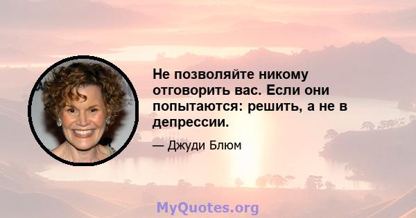 Не позволяйте никому отговорить вас. Если они попытаются: решить, а не в депрессии.