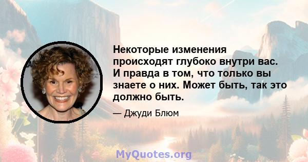 Некоторые изменения происходят глубоко внутри вас. И правда в том, что только вы знаете о них. Может быть, так это должно быть.