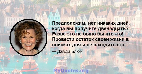 Предположим, нет никаких дней, когда вы получите двенадцать? Разве это не было бы что -то! Провести остаток своей жизни в поисках дня и не находить его.