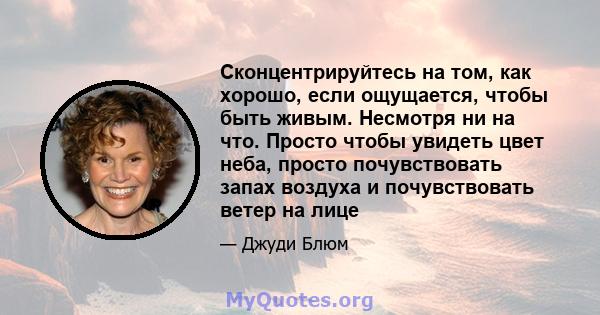 Сконцентрируйтесь на том, как хорошо, если ощущается, чтобы быть живым. Несмотря ни на что. Просто чтобы увидеть цвет неба, просто почувствовать запах воздуха и почувствовать ветер на лице