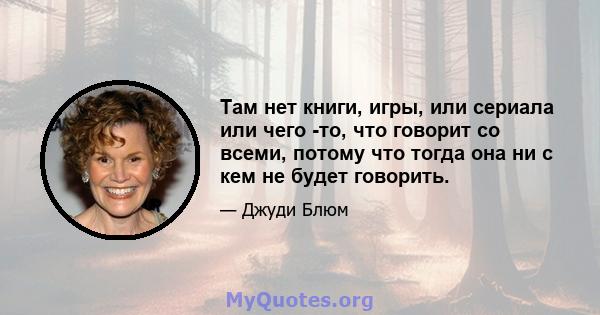 Там нет книги, игры, или сериала или чего -то, что говорит со всеми, потому что тогда она ни с кем не будет говорить.