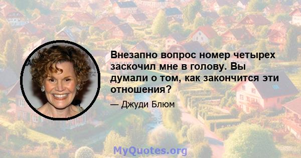 Внезапно вопрос номер четырех заскочил мне в голову. Вы думали о том, как закончится эти отношения?