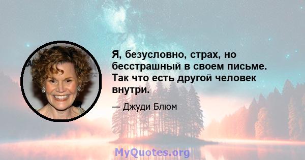 Я, безусловно, страх, но бесстрашный в своем письме. Так что есть другой человек внутри.