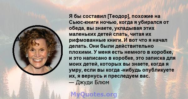 Я бы составил [Теодор], похожие на Сьюс-книги ночью, когда я убирался от обеда, вы знаете, укладывая этих маленьких детей спать, читая их рифмованные книги. И вот что я начал делать. Они были действительно плохими. У