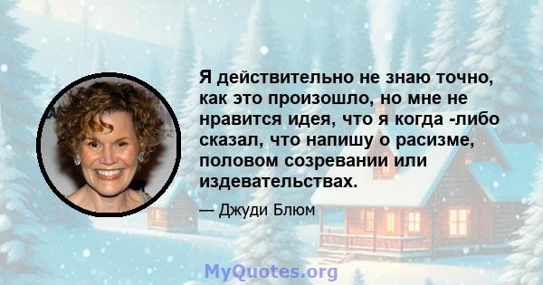 Я действительно не знаю точно, как это произошло, но мне не нравится идея, что я когда -либо сказал, что напишу о расизме, половом созревании или издевательствах.