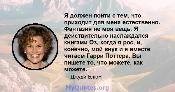 Я должен пойти с тем, что приходит для меня естественно. Фантазия не моя вещь. Я действительно наслаждался книгами Оз, когда я рос, и, конечно, мой внук и я вместе читаем Гарри Поттера. Вы пишете то, что можете, как