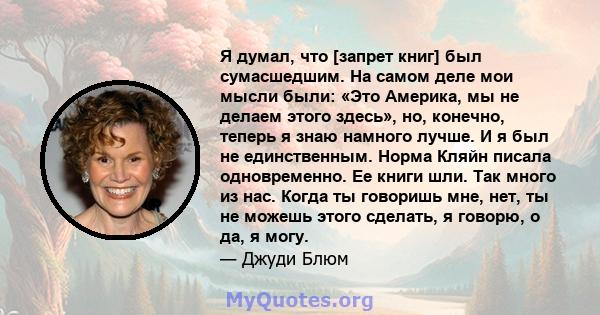 Я думал, что [запрет книг] был сумасшедшим. На самом деле мои мысли были: «Это Америка, мы не делаем этого здесь», но, конечно, теперь я знаю намного лучше. И я был не единственным. Норма Кляйн писала одновременно. Ее