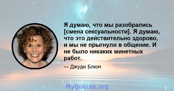 Я думаю, что мы разобрались [смена сексуальности]. Я думаю, что это действительно здорово, и мы не прыгнули в общение. И не было никаких минетных работ.