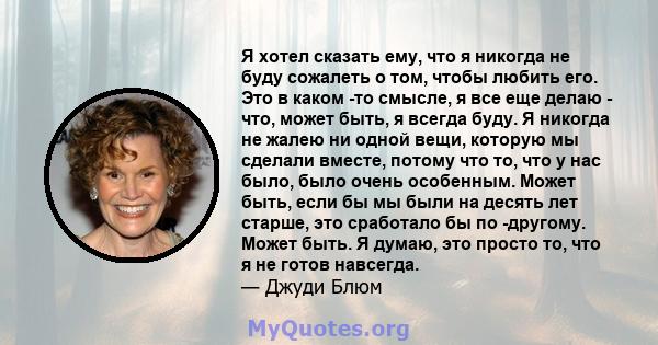 Я хотел сказать ему, что я никогда не буду сожалеть о том, чтобы любить его. Это в каком -то смысле, я все еще делаю - что, может быть, я всегда буду. Я никогда не жалею ни одной вещи, которую мы сделали вместе, потому