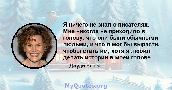 Я ничего не знал о писателях. Мне никогда не приходило в голову, что они были обычными людьми, и что я мог бы вырасти, чтобы стать им, хотя я любил делать истории в моей голове.