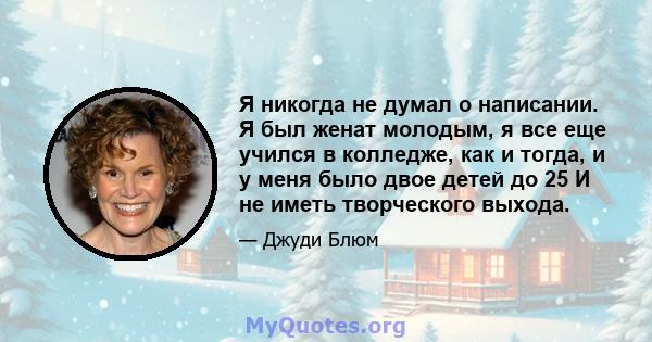 Я никогда не думал о написании. Я был женат молодым, я все еще учился в колледже, как и тогда, и у меня было двое детей до 25 И не иметь творческого выхода.