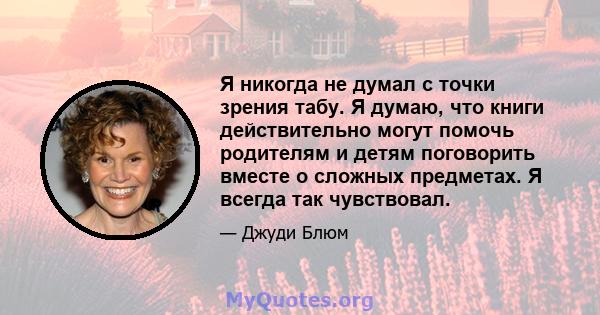 Я никогда не думал с точки зрения табу. Я думаю, что книги действительно могут помочь родителям и детям поговорить вместе о сложных предметах. Я всегда так чувствовал.