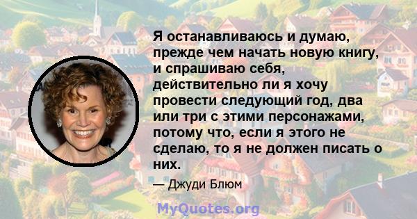 Я останавливаюсь и думаю, прежде чем начать новую книгу, и спрашиваю себя, действительно ли я хочу провести следующий год, два или три с этими персонажами, потому что, если я этого не сделаю, то я не должен писать о них.