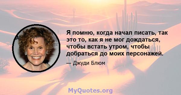 Я помню, когда начал писать, так это то, как я не мог дождаться, чтобы встать утром, чтобы добраться до моих персонажей.