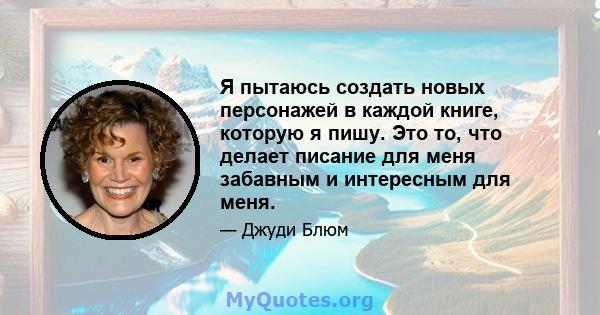 Я пытаюсь создать новых персонажей в каждой книге, которую я пишу. Это то, что делает писание для меня забавным и интересным для меня.