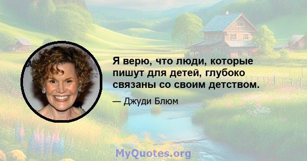 Я верю, что люди, которые пишут для детей, глубоко связаны со своим детством.