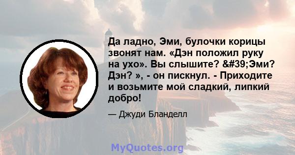 Да ладно, Эми, булочки корицы звонят нам. «Дэн положил руку на ухо». Вы слышите? 'Эми? Дэн? », - он пискнул. - Приходите и возьмите мой сладкий, липкий добро!