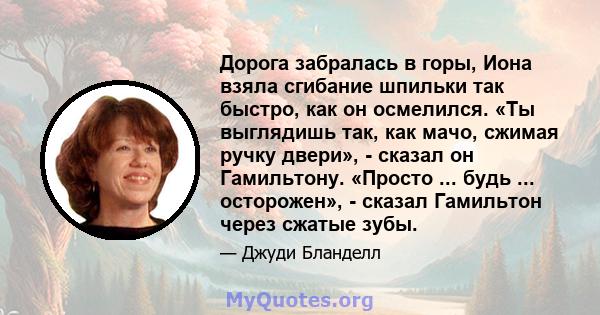 Дорога забралась в горы, Иона взяла сгибание шпильки так быстро, как он осмелился. «Ты выглядишь так, как мачо, сжимая ручку двери», - сказал он Гамильтону. «Просто ... будь ... осторожен», - сказал Гамильтон через