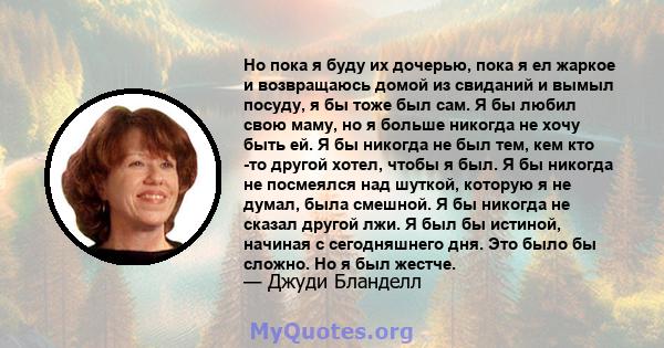 Но пока я буду их дочерью, пока я ел жаркое и возвращаюсь домой из свиданий и вымыл посуду, я бы тоже был сам. Я бы любил свою маму, но я больше никогда не хочу быть ей. Я бы никогда не был тем, кем кто -то другой