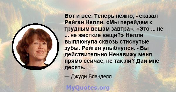 Вот и все. Теперь нежно, - сказал Рейган Нелли. «Мы перейдем к трудным вещам завтра». «Это ... не ... не жесткие вещи?» Нелли выплюнула сквозь стиснутые зубы. Рейган улыбнулся. - Вы действительно Ненавижу меня прямо