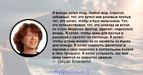 Я всегда хотел отца. Любой вид. Строгий, забавный, тот, кто купил мне розовые платья, тот, кто хотел, чтобы я был мальчиком. Тот, кто путешествовал, тот, кто никогда не встал со стула Морриса. Доктор, адвокат, индийский 