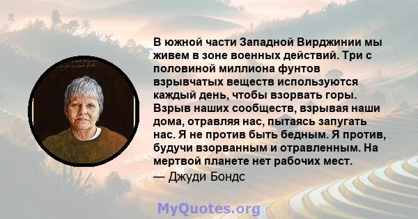 В южной части Западной Вирджинии мы живем в зоне военных действий. Три с половиной миллиона фунтов взрывчатых веществ используются каждый день, чтобы взорвать горы. Взрыв наших сообществ, взрывая наши дома, отравляя