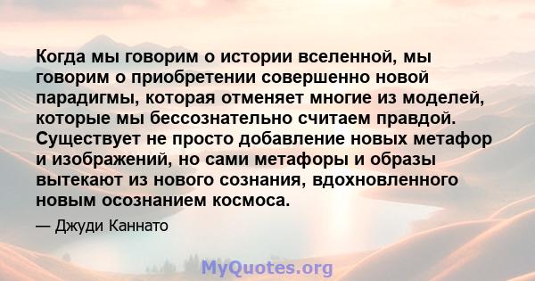 Когда мы говорим о истории вселенной, мы говорим о приобретении совершенно новой парадигмы, которая отменяет многие из моделей, которые мы бессознательно считаем правдой. Существует не просто добавление новых метафор и