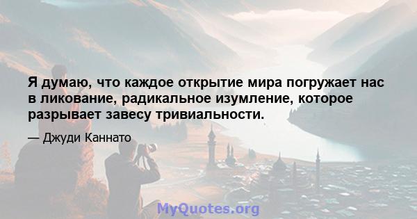 Я думаю, что каждое открытие мира погружает нас в ликование, радикальное изумление, которое разрывает завесу тривиальности.