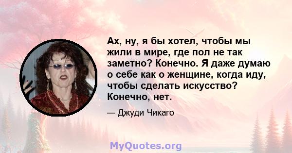 Ах, ну, я бы хотел, чтобы мы жили в мире, где пол не так заметно? Конечно. Я даже думаю о себе как о женщине, когда иду, чтобы сделать искусство? Конечно, нет.