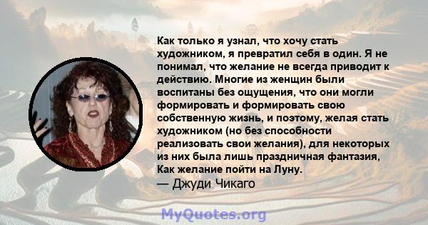 Как только я узнал, что хочу стать художником, я превратил себя в один. Я не понимал, что желание не всегда приводит к действию. Многие из женщин были воспитаны без ощущения, что они могли формировать и формировать свою 