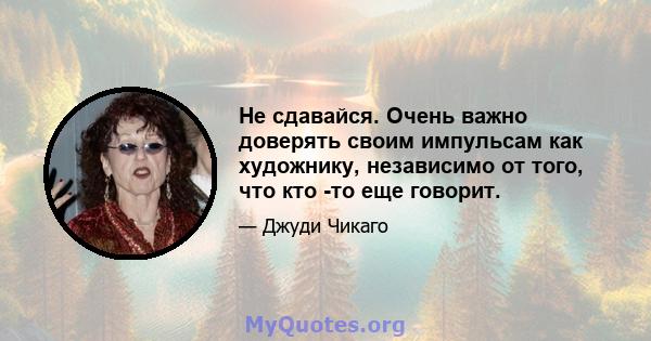 Не сдавайся. Очень важно доверять своим импульсам как художнику, независимо от того, что кто -то еще говорит.