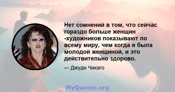 Нет сомнений в том, что сейчас гораздо больше женщин -художников показывают по всему миру, чем когда я была молодой женщиной, и это действительно здорово.