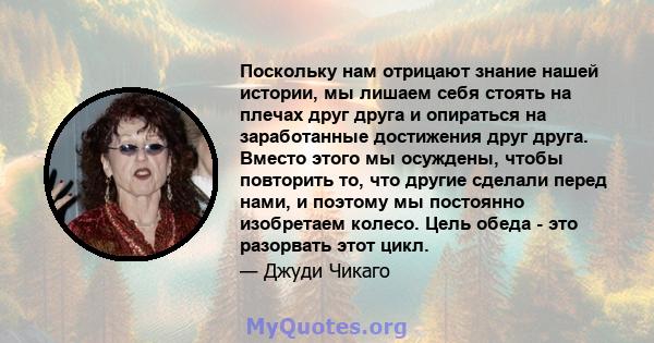 Поскольку нам отрицают знание нашей истории, мы лишаем себя стоять на плечах друг друга и опираться на заработанные достижения друг друга. Вместо этого мы осуждены, чтобы повторить то, что другие сделали перед нами, и