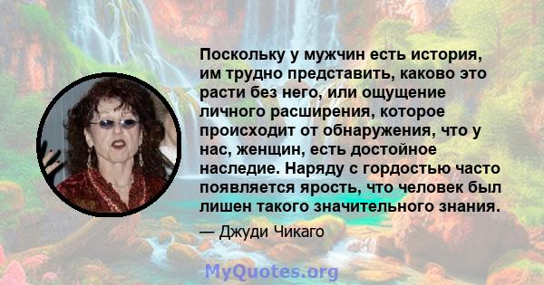 Поскольку у мужчин есть история, им трудно представить, каково это расти без него, или ощущение личного расширения, которое происходит от обнаружения, что у нас, женщин, есть достойное наследие. Наряду с гордостью часто 