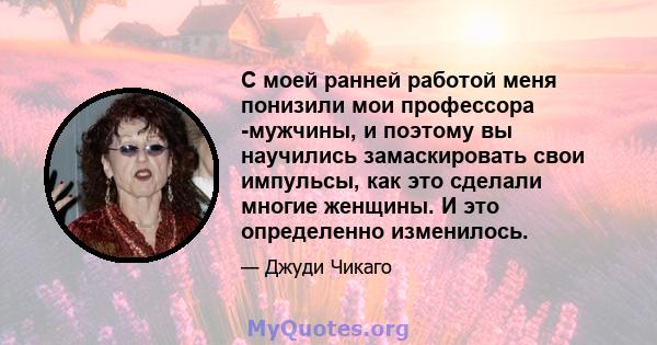 С моей ранней работой меня понизили мои профессора -мужчины, и поэтому вы научились замаскировать свои импульсы, как это сделали многие женщины. И это определенно изменилось.