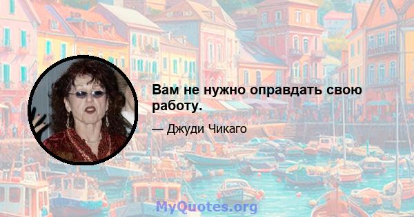 Вам не нужно оправдать свою работу.