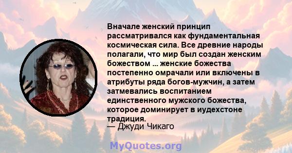 Вначале женский принцип рассматривался как фундаментальная космическая сила. Все древние народы полагали, что мир был создан женским божеством ... женские божества постепенно омрачали или включены в атрибуты ряда