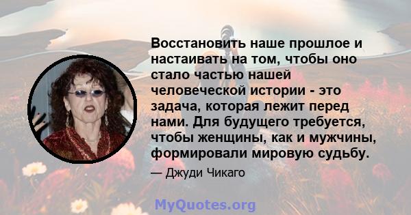 Восстановить наше прошлое и настаивать на том, чтобы оно стало частью нашей человеческой истории - это задача, которая лежит перед нами. Для будущего требуется, чтобы женщины, как и мужчины, формировали мировую судьбу.