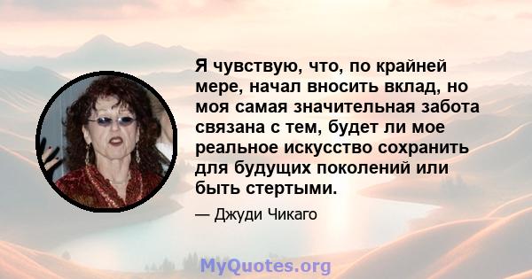 Я чувствую, что, по крайней мере, начал вносить вклад, но моя самая значительная забота связана с тем, будет ли мое реальное искусство сохранить для будущих поколений или быть стертыми.