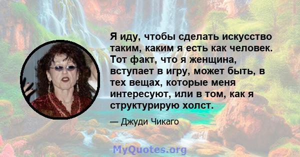 Я иду, чтобы сделать искусство таким, каким я есть как человек. Тот факт, что я женщина, вступает в игру, может быть, в тех вещах, которые меня интересуют, или в том, как я структурирую холст.