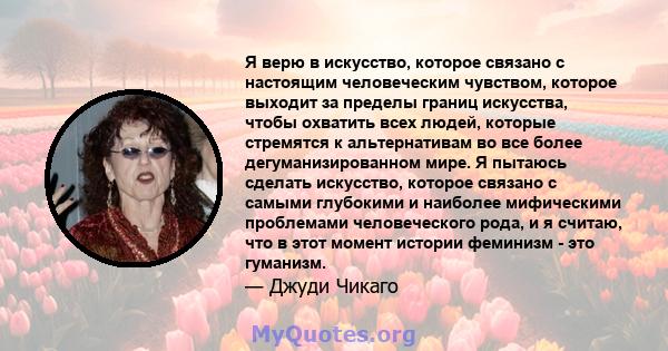 Я верю в искусство, которое связано с настоящим человеческим чувством, которое выходит за пределы границ искусства, чтобы охватить всех людей, которые стремятся к альтернативам во все более дегуманизированном мире. Я