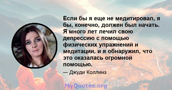 Если бы я еще не медитировал, я бы, конечно, должен был начать. Я много лет лечил свою депрессию с помощью физических упражнений и медитации, и я обнаружил, что это оказалась огромной помощью.