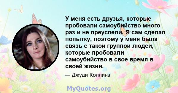 У меня есть друзья, которые пробовали самоубийство много раз и не преуспели. Я сам сделал попытку, поэтому у меня была связь с такой группой людей, которые пробовали самоубийство в свое время в своей жизни.