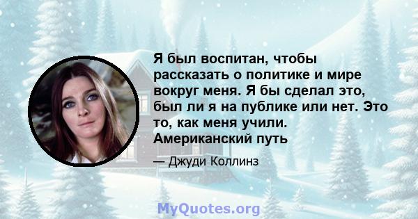 Я был воспитан, чтобы рассказать о политике и мире вокруг меня. Я бы сделал это, был ли я на публике или нет. Это то, как меня учили. Американский путь