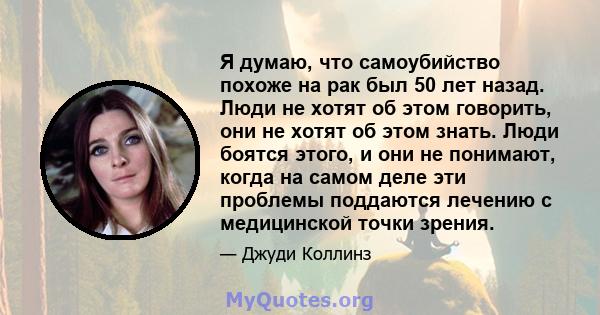 Я думаю, что самоубийство похоже на рак был 50 лет назад. Люди не хотят об этом говорить, они не хотят об этом знать. Люди боятся этого, и они не понимают, когда на самом деле эти проблемы поддаются лечению с