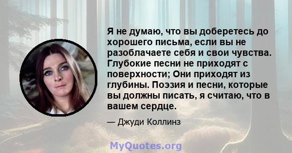 Я не думаю, что вы доберетесь до хорошего письма, если вы не разоблачаете себя и свои чувства. Глубокие песни не приходят с поверхности; Они приходят из глубины. Поэзия и песни, которые вы должны писать, я считаю, что в 