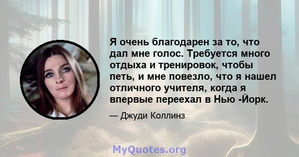 Я очень благодарен за то, что дал мне голос. Требуется много отдыха и тренировок, чтобы петь, и мне повезло, что я нашел отличного учителя, когда я впервые переехал в Нью -Йорк.