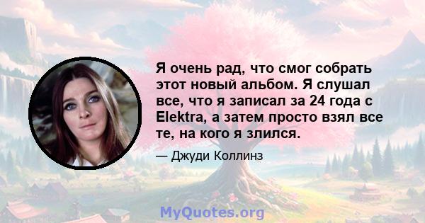 Я очень рад, что смог собрать этот новый альбом. Я слушал все, что я записал за 24 года с Elektra, а затем просто взял все те, на кого я злился.