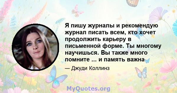 Я пишу журналы и рекомендую журнал писать всем, кто хочет продолжить карьеру в письменной форме. Ты многому научишься. Вы также много помните ... и память важна