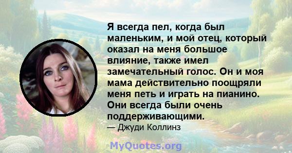 Я всегда пел, когда был маленьким, и мой отец, который оказал на меня большое влияние, также имел замечательный голос. Он и моя мама действительно поощряли меня петь и играть на пианино. Они всегда были очень